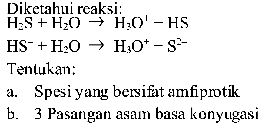 Diketahui reaksi:
 H_(2) ~S+H_(2) O -> H_(3) O^(+)+HS^(-) 
 HS^(-)+H_(2) O -> H_(3) O^(+)+S^(2-) 
Tentukan:
a. Spesi yang bersifat amfiprotik
b. 3 Pasangan asam basa konyugasi