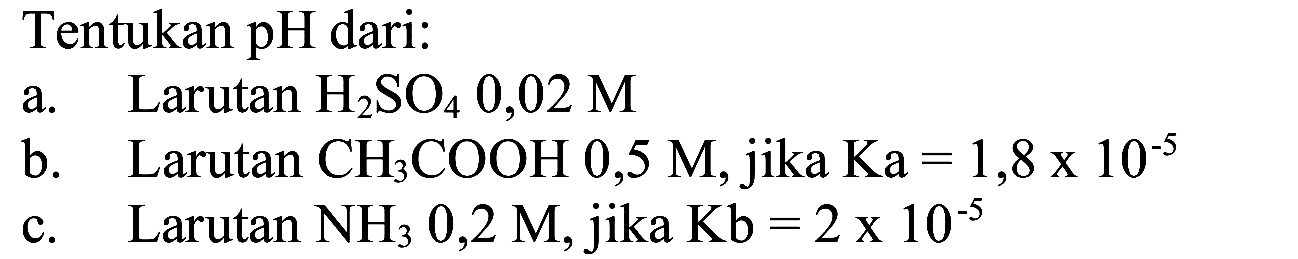 Tentukan pH dari:
a. Larutan  H2 SO4 0,02 M 
b. Larutan  CH3 COOH 0,5 M , jika  Ka=1,8 x 10^(-5) 
c. Larutan  NH3 0,2 M , jika  Kb=2 x 10^(-5) 