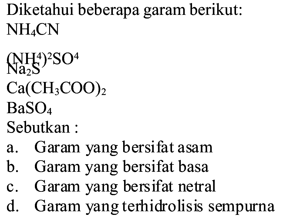 Diketahui beberapa garam berikut:
 NH_(4) CN 
 (NH_(2) ~S^(4))^(2) SO^(4) 
 Ca(CH_(3) COO)_(2) 
 BaSO_(4) 
Sebutkan :
a. Garam yang bersifat asam
b. Garam yang bersifat basa
c. Garam yang bersifat netral
d. Garam yang terhidrolisis sempurna