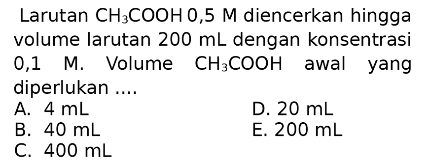 Larutan  CH_(3) COOH 0,5 M  diencerkan hingga volume larutan  200 ~mL  dengan konsentrasi 0,1 M. Volume  CH_(3) COOH  awal yang diperlukan ....
A.  4 ~mL 
D.  20 ~mL 
B.  40 ~mL 
E.  200 ~mL 
C.  400 ~mL 