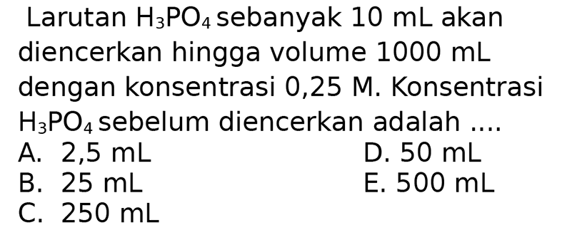 Larutan  H_(3) PO_(4)  sebanyak  10 ~mL  akan diencerkan hingga volume  1000 ~mL  dengan konsentrasi  0,25 M . Konsentrasi  H_(3) PO_(4)  sebelum diencerkan adalah ....
A.  2,5 ~mL 
D.  50 ~mL 
B.  25 ~mL 
E.  500 ~mL 
C.  250 ~mL 