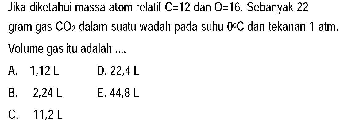 Jika diketahui massa atom relatif  C=12  dan  O=16 . Sebanyak 22 gram gas  CO_(2)  dalam suatu wadah pada suhu  0 C  dan tekanan  1 ~atm . Volume gas itu adalah ....
A.  1,12 ~L 
D.  22,4 ~L 
B.  2,24 ~L 
E.  44,8 ~L 
C.  11,2 ~L 