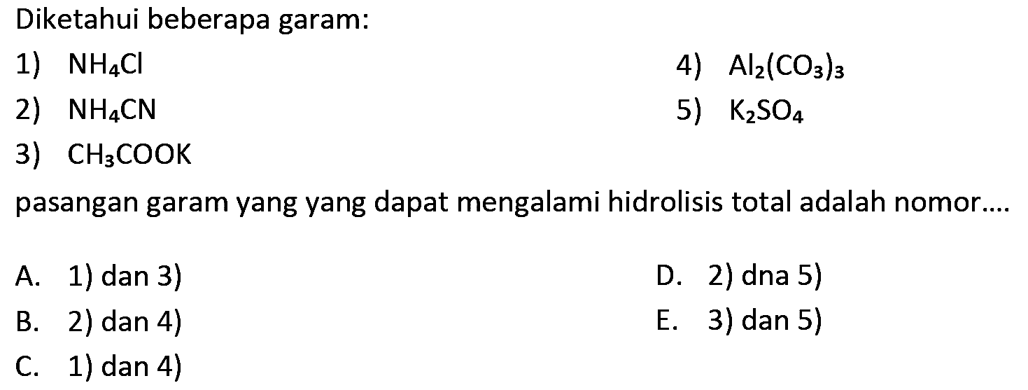 Diketahui beberapa garam:
1)  NH4 Cl 
4)  Al2(CO3)3 
2)  NH4 CN 
5)  K2 SO4 
3)  CH3 COOK 
pasangan garam yang yang dapat mengalami hidrolisis total adalah nomor....
A. 1) dan 3)
D. 2) dna 5)
B. 2) dan 4)
E. 3) dan 5)
C. 1) dan 4)