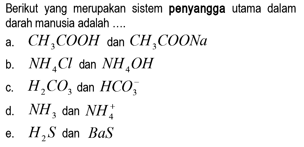 Berikut yang merupakan sistem penyangga utama dalam darah manusia adalah ..
a.  CH_(3) COOH  dan  CH_(3) COONa 
b.  NH_(4) Cl  dan  NH_(4) OH 
c.  H_(2) CO_(3)  dan  HCO_(3)^(-) 
d.  NH_(3)  dan  NH_(4)^(+) 
e.  H_(2) S  dan  B a S 