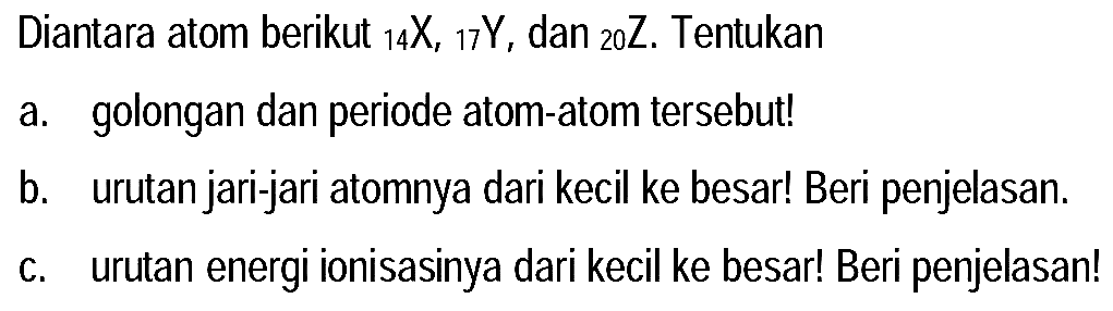 Diantara atom berikut  { )_(14) X,{ )_(17) Y , dan  { )_(20) Z . Tentukan
a. golongan dan periode atom-atom tersebut!
b. urutan jari-jari atomnya dari kecil ke besar! Beri penjelasan.
c. urutan energi ionisasinya dari kecil ke besar! Beri penjelasan!