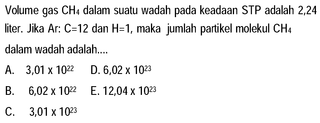 Volume gas  CH_(4)  dalam suatu wadah pada keadaan STP adalah 2,24 liter. Jika Ar:  C=12  dan  H=1 , maka jumlah partikel molekul  CH_(4)  dalam wadah adalah....
  { A. ) 3,01 x 10^(22)   { D. ) 6,02 x 10^(23) 
  { B. )  6,02 x 10^(22)   { E. ) 12,04 x 10^(23) 
C.  3,01 x 10^(23) 