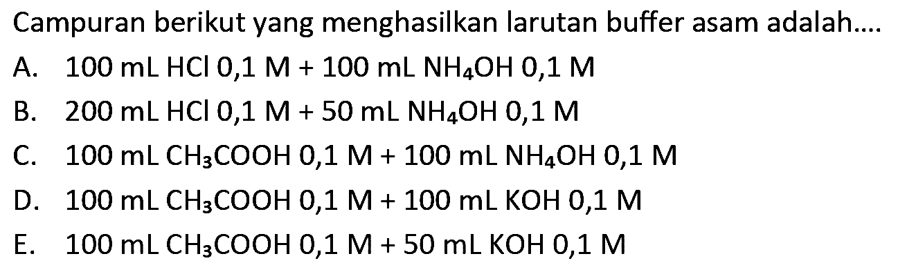 Campuran berikut yang menghasilkan larutan buffer asam adalah....
A.  100 ~mL HCl 0,1 M+100 ~mL NH{ )_(4) OH mathrm{0,1) M 
B.  200 ~mL HCl 0,1 M+50 ~mL  NH_(4) OH mathrm{0,1) M 
C.  100 ~mL CH_(3) COOH 0,1 M+100 ~mL NH_(4) OH 0,1 M 
D.  100 ~mL  CH_(3) COOH  0,1 M+100 ~mL KOH mathrm{0,1) M  
E.   100 ~mL CH{ )_(3) COOH 0,1 M+50 ~mL KOH mathrm{0,1) M 