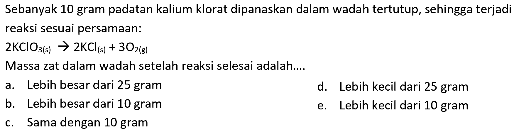 Sebanyak 10 gram padatan kalium klorat dipanaskan dalam wadah tertutup, sehingga terjadi reaksi sesuai persamaan:
 2 KClO_(3(~s)) -> 2 KCl_((s))+3 O_(2(~s)) 
Massa zat dalam wadah setelah reaksi selesai adalah....
a. Lebih besar dari 25 gram
d. Lebih kecil dari 25 gram
b. Lebih besar dari 10 gram
e. Lebih kecil dari 10 gram
c. Sama dengan 10 gram