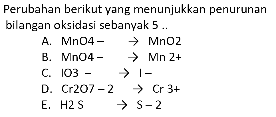 Perubahan berikut yang menunjukkan penurunan bilangan oksidasi sebanyak 5 ..
A.  MnO--> MnO_(2) 
B.  MnO_(-) -> Mn 2+ 
C.  1 O 3--> I- 
D.  Cr 2 O 7-2 -> Cr 3+ 
E.  H 2 ~S -> S-2 