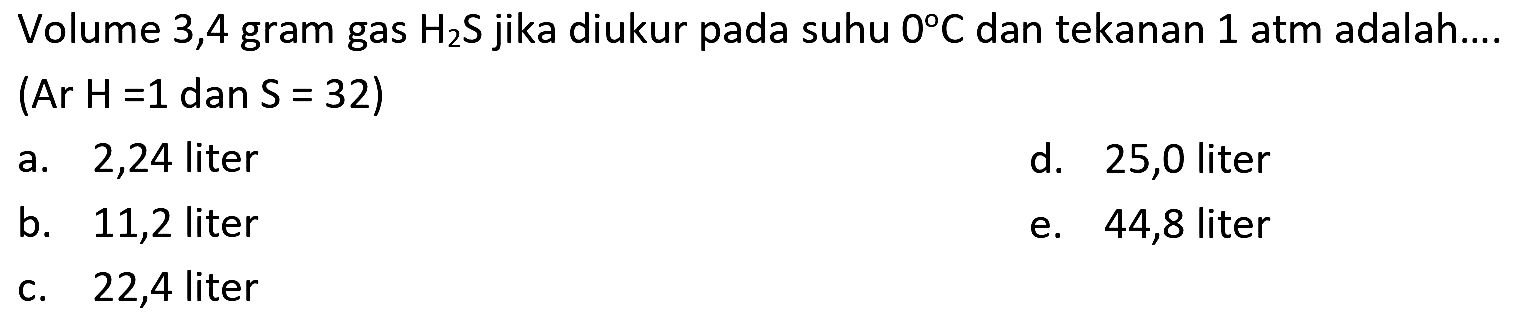 Volume 3,4 gram gas  H_(2) ~S  jika diukur pada suhu  0 C  dan tekanan 1 atm adalah....
(Ar  H=1 dan S=32  )
a. 2,24 liter
d. 25,0 liter
b. 11,2 liter
e. 44,8 liter
c. 22,4 liter