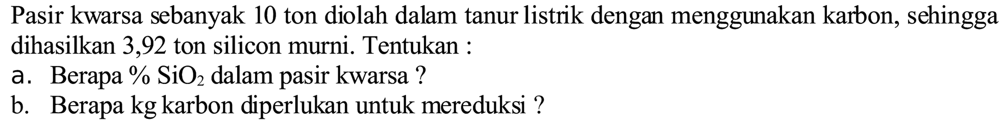 Pasir kwarsa sebanyak 10 ton diolah dalam tanur listrik dengan menggunakan karbon, sehingga dihasilkan 3,92 ton silicon murni. Tentukan :
a. Berapa %  SiO_(2)  dalam pasir kwarsa ?
b. Berapa kg karbon diperlukan untuk mereduksi ?