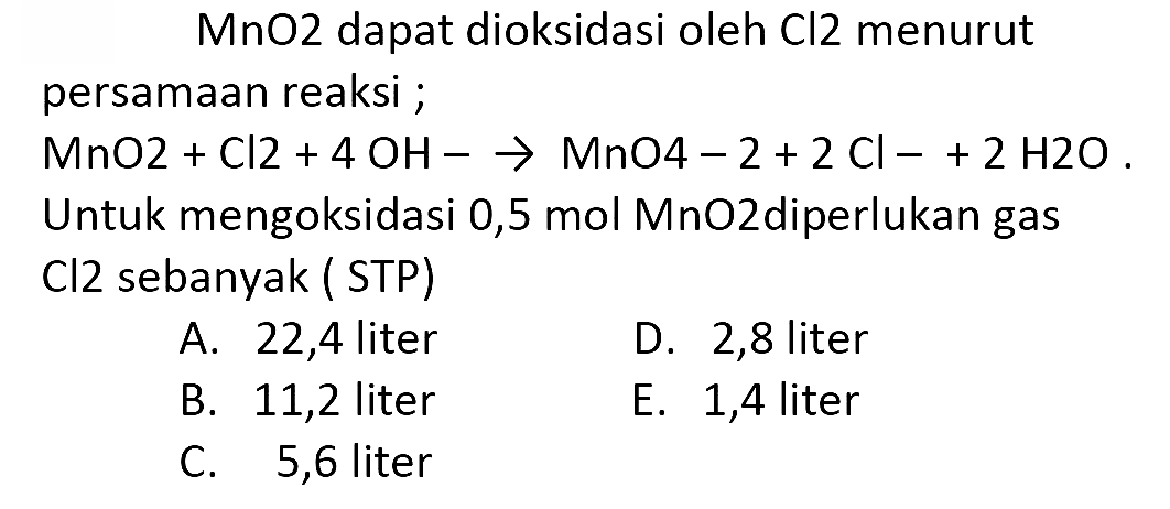 MnO2 dapat dioksidasi oleh  Cl 2  menurut persamaan reaksi ;
 MnO 2+Cl 2+4 OH--> MnO 4-2+2 Cl-2 H 2 O .  Untuk mengoksidasi 0,5 mol MnO2diperlukan gas Cl2 sebanyak ( STP)
A. 22,4 liter
D. 2,8 liter
B. 11,2 liter
E. 1,4 liter
C. 5,6 liter