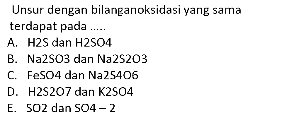 Unsur dengan bilanganoksidasi yang sama terdapat pada .....
A. H2S dan  H 2 SO 4 
B. Na2SO3 dan Na2S2O3
C. FeSO4 dan Na2S4O6
D. H2S2O7 dan K2SO4
E.  SO 2  dan  SO 4-2 