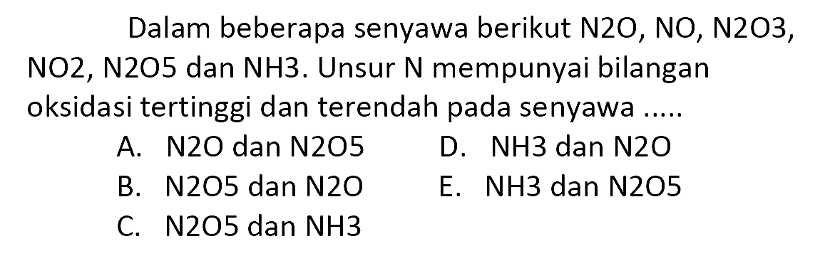 Dalam beberapa senyawa berikut N2O, NO, N2O3, NO2, N2O5 dan NH3. Unsur N mempunyai bilangan oksidasi tertinggi dan terendah pada senyawa .....
A. N2O dan N2O5
D.  NH 3  dan  N 2 O 
B.  N 205  dan  N 2 O 
E. NH3 dan  {N) 205 
C.  N 205  dan  NH 3 