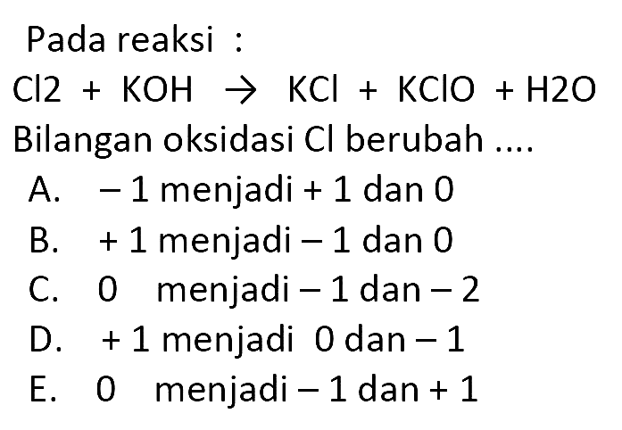 Pada reaksi :
 Cl 2+KOH -> KCl+KClO+H 2 O  Bilangan oksidasi  Cl  berubah ....
A.  -1  menjadi  +1  dan 0
B.  +1  menjadi  -1  dan 0
C. 0 menjadi  -1  dan  -2 
D.  +1  menjadi 0 dan  -1 
E. 0 menjadi  -1  dan  +1 