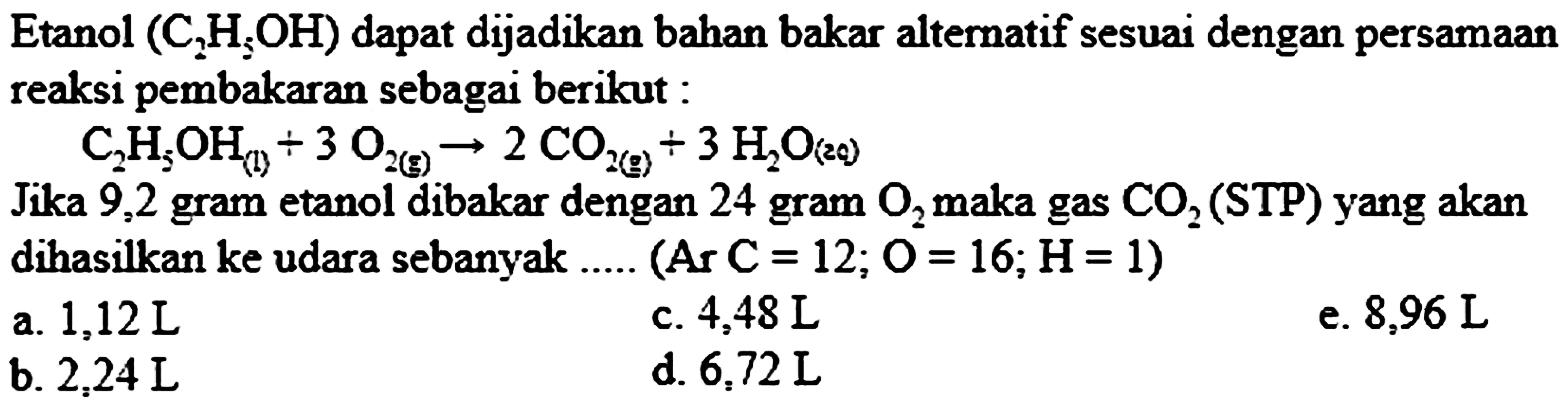 Etanol  (C_(2) H_(xi) OH)  dapat dijadikan bahan bakar alternatif sesuai dengan persamaan reaksi pembakaran sebagai berikut :

C_(2) H_(5) OH_((1))+3 O_(2(~g)) -> 2 CO_(2(~g))+3 H_(2) O_((29))

Jika 9,2 gram etanol dibakar dengan 24 gram  O_(2)  maka gas  CO_(2)  (STP) yang akan dihasilkan ke udara sebanyak ..... (Ar  C=12 ; O=16 ; H=1  )
a.  1,12 ~L 
c.  4,48 ~L 
e.  8,96 ~L 
b.  2,24 ~L 
d.  6,72 ~L 