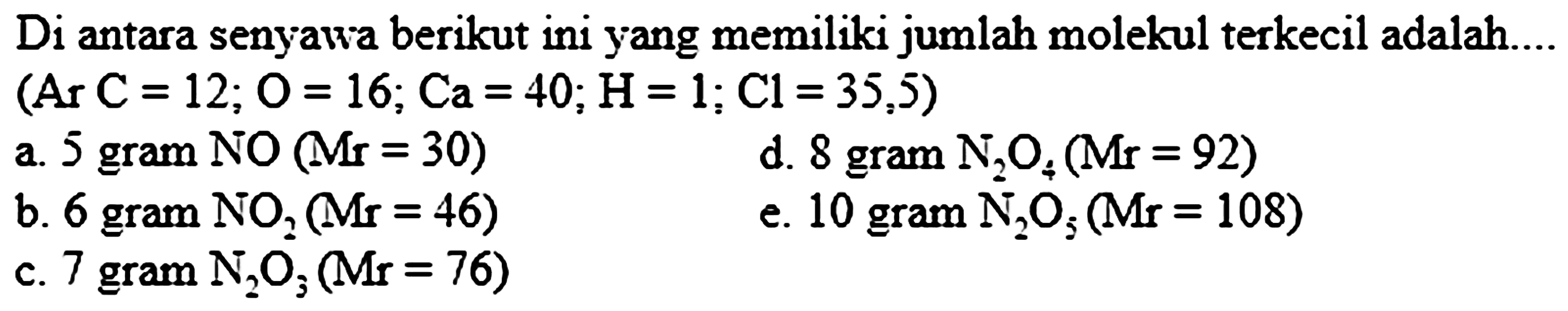 Di antara senyawa berikut ini yang memiliki jumlah molekul terkecil adalah....  (Ar C=12 ; O=16 ; Ca=40 ; H=1 ; Cl=35,5) 
a. 5 gram NO  (M r=30) 
d. 8 gram  N_(2) O_(4)(Mr=92) 
b. 6 gram  NO_(2)(Mr=46) 
e. 10 gram  N_(2) O_(5)(Mr=108) 
c. 7 gram  N_(2) O_(3)(Mr=76) 