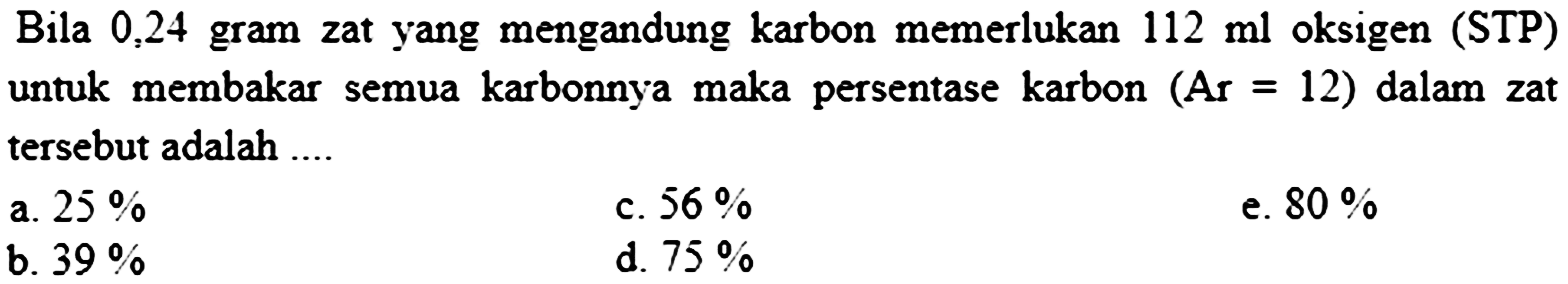 Bila 0,24 gram zat yang mengandung karbon memerlukan  112 ml  oksigen (STP) untuk membakar semua karbonnya maka persentase karbon  (A r=12)  dalam zat tersebut adalah ....
  { a. ) 25 %   { c. ) 56 %   { e. ) 80 %   { b. ) 39 %   { d. ) 75 %   