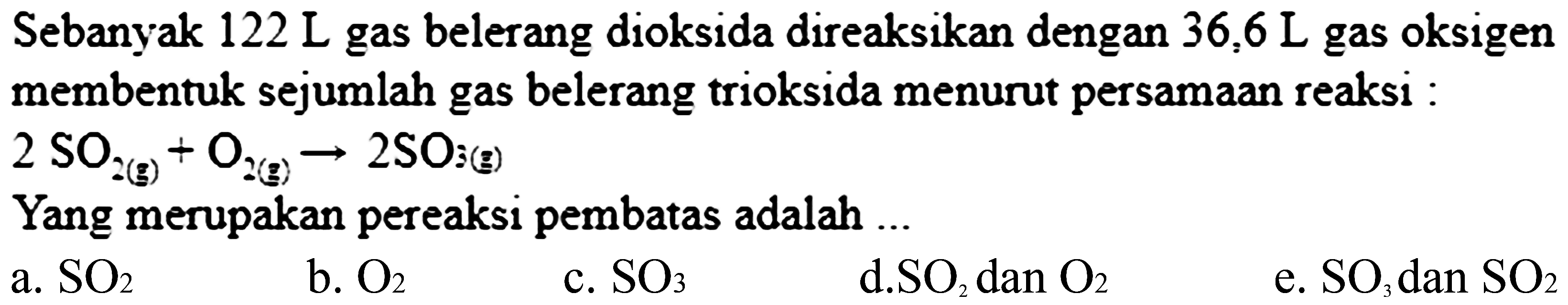 Sebanyak  122 ~L  gas belerang dioksida direaksikan dengan  36,6 ~L  gas oksigen membentuk sejumlah gas belerang trioksida menurut persamaan reaksi :  2 SO_(2(g))+O_(2(g)) -> 2 SO_(3(g)) 
Yang merupakan pereaksi pembatas adalah ...
a.  SO_(2) 
b.  O_(2) 
c.  SO_(3) 
d.SO  San O_(2) 
e.  SO_(3)  dan  SO_(2) 