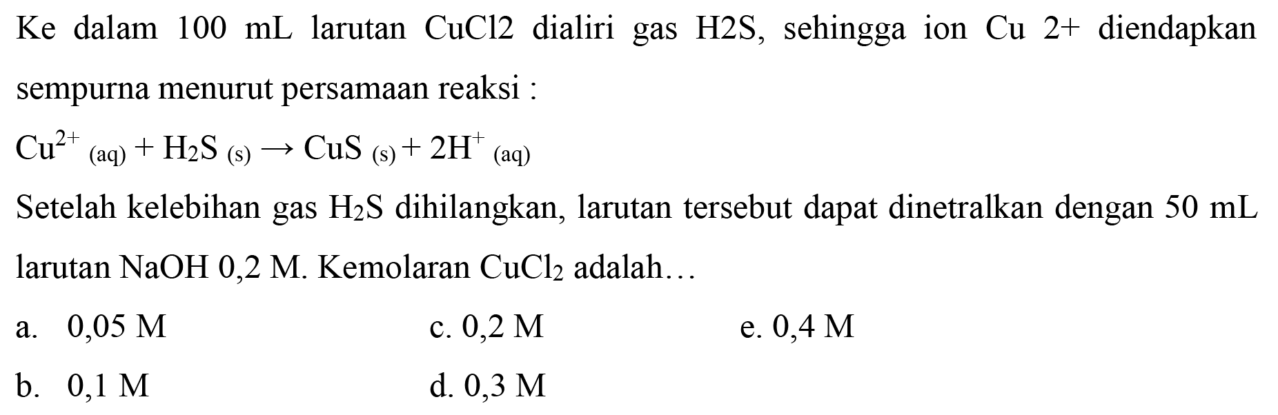  Ke  dalam  100 ~mL  larutan  CuCl 2  dialiri gas  H 2 ~S , sehingga ion  Cu 2+  diendapkan sempurna menurut persamaan reaksi :
 Cu^(2+)(aq)+H_(2) ~S_( {(s) )) -> CuS  (s)  +2 H^(+) (aq)
Setelah kelebihan gas  H_(2) ~S  dihilangkan, larutan tersebut dapat dinetralkan dengan  50 ~mL  larutan  NaOH 0,2  M. Kemolaran  CuCl_(2)  adalah...
a.  0,05 M 
c.  0,2 M 
e.  0,4 M 
b.  0,1 M 
d.  0,3 M 