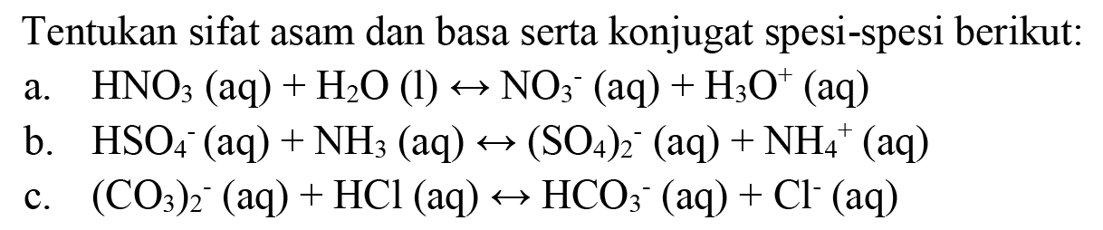 Tentukan sifat asam dan basa serta konjugat spesi-spesi berikut:
a.   HNO3(aq)+H2 O(l) <--> NO3^-(aq)+H3 O^(+)(aq) 
b.  HSO4^-(aq)+NH3(aq) <-->(SO4)2^-(aq)+NH4^(+)(aq) 
c.  (CO3)2^-(aq)+HCl(aq) <--> HCO3^-(aq)+Cl^-(aq) 