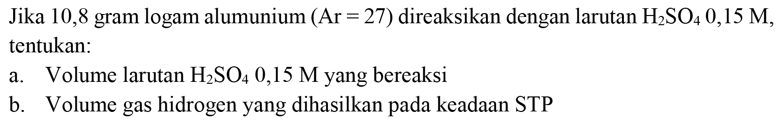 Jika 10,8 gram logam alumunium  (Ar=27)  direaksikan dengan larutan  H_(2) SO_(4) 0,15 M , tentukan:
a. Volume larutan  H_(2) SO_(4) 0,15 M  yang bereaksi
b. Volume gas hidrogen yang dihasilkan pada keadaan STP