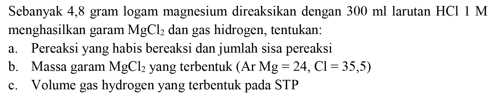 Sebanyak 4,8 gram logam magnesium direaksikan dengan  300 ml  larutan  HCl 1 M  menghasilkan garam  MgCl_(2)  dan gas hidrogen, tentukan:
a. Pereaksi yang habis bereaksi dan jumlah sisa pereaksi
b. Massa garam  MgCl_(2)  yang terbentuk (  Ar Mg=24, Cl=35,5  )
c. Volume gas hydrogen yang terbentuk pada STP