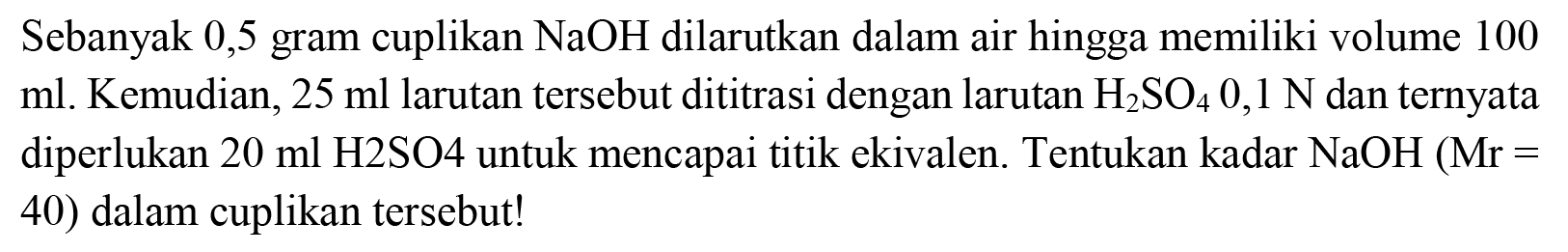 Sebanyak 0,5 gram cuplikan  NaOH  dilarutkan dalam air hingga memiliki volume 100 ml. Kemudian,  25 ml  larutan tersebut dititrasi dengan larutan  H_(2) SO_(4) 0,1 ~N  dan ternyata diperlukan  20 ml H 2 SO 4  untuk mencapai titik ekivalen. Tentukan kadar  NaOH(Mr=  40) dalam cuplikan tersebut!