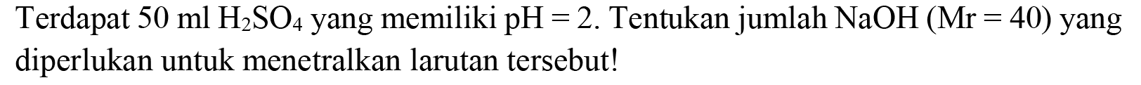 Terdapat  50 ml H_(2) SO_(4)  yang memiliki  pH=2 . Tentukan jumlah  NaOH(Mr=40)  yang diperlukan untuk menetralkan larutan tersebut!