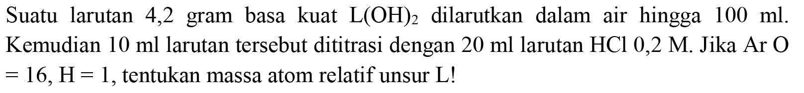 Suatu larutan 4,2 gram basa kuat  L(OH)_(2)  dilarutkan dalam air hingga  100 ml . Kemudian  10 ml  larutan tersebut dititrasi dengan  20 ml  larutan  HCl 0,2 M . Jika Ar  O   =16, H=1 , tentukan massa atom relatif unsur  L  !