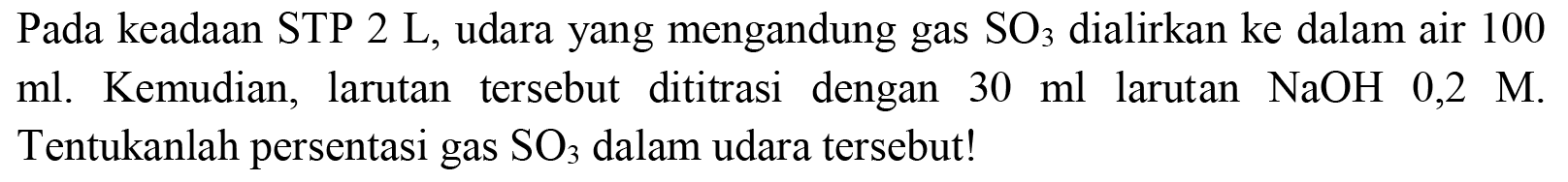 Pada keadaan STP  2 ~L , udara yang mengandung gas  SO_(3)  dialirkan ke dalam air 100 ml. Kemudian, larutan tersebut dititrasi dengan  30 ml  larutan  NaOH 0,2 M . Tentukanlah persentasi gas  SO_(3)  dalam udara tersebut!