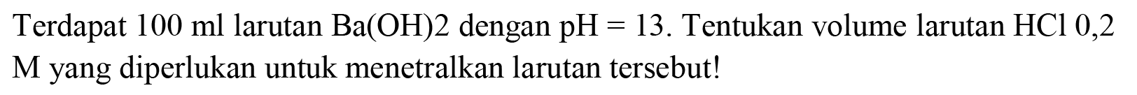 Terdapat  100 ml  larutan  Ba(OH) 2  dengan  pH=13 . Tentukan volume larutan  HCl 0,2  M yang diperlukan untuk menetralkan larutan tersebut!