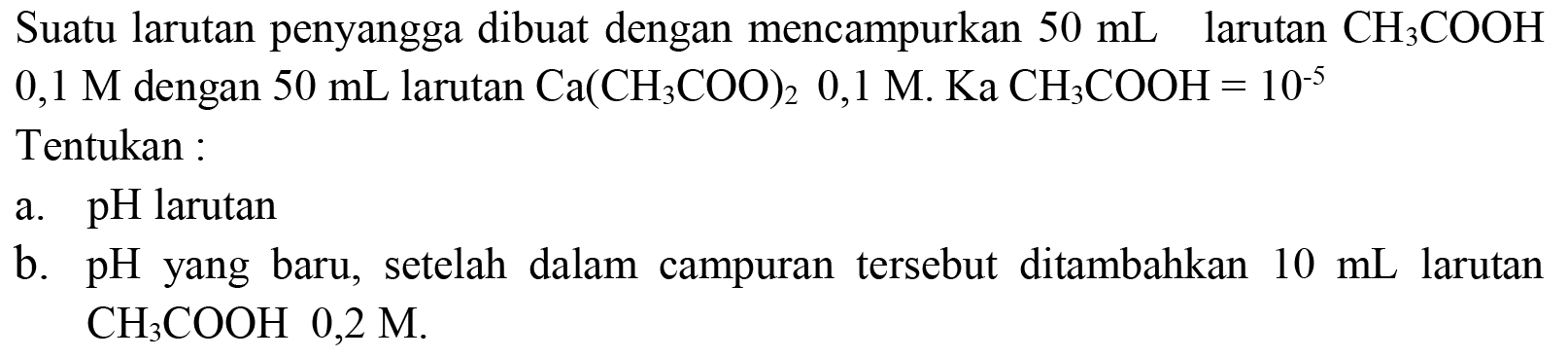 Suatu larutan penyangga dibuat dengan mencampurkan  50 mL  larutan  CH_(3) COOH   0,1 M  dengan  50 mL  larutan  Ca(CH_(3) COO)_(2) 0,1 M . Ka  CH_(3) COOH=10^(-5) 
Tentukan :
a.  pH  larutan
b.  pH  yang baru, setelah dalam campuran tersebut ditambahkan  10 mL  larutan  CH_(3) COOH 0,2 M .