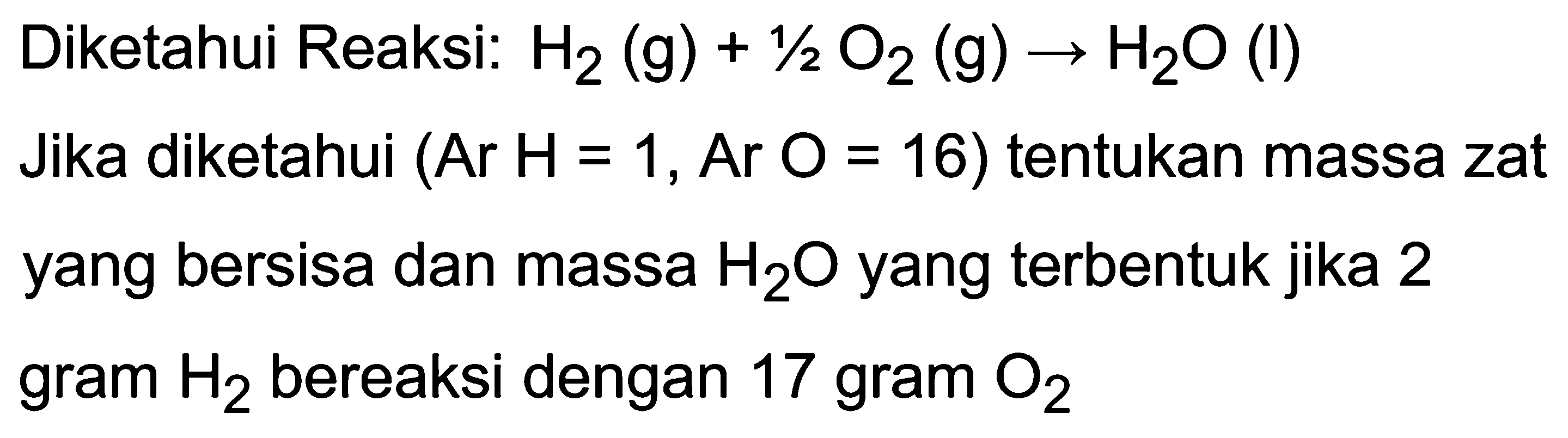 Diketahui Reaksi:  H_(2)(~g)+1 / 2 O_(2)(~g) -> H_(2) O  (I) Jika diketahui  (Ar H=1, Ar O=16  ) tentukan massa zat yang bersisa dan massa  H_(2) O  yang terbentuk jika 2 gram  H_(2)  bereaksi dengan 17 gram  O_(2)