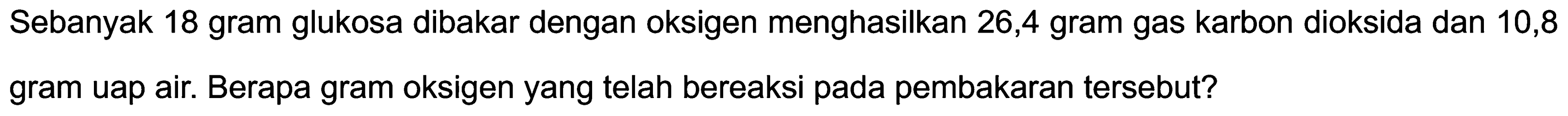 Sebanyak 18 gram glukosa dibakar dengan oksigen menghasilkan 26,4 gram gas karbon dioksida dan 10,8 gram uap air. Berapa gram oksigen yang telah bereaksi pada pembakaran tersebut?