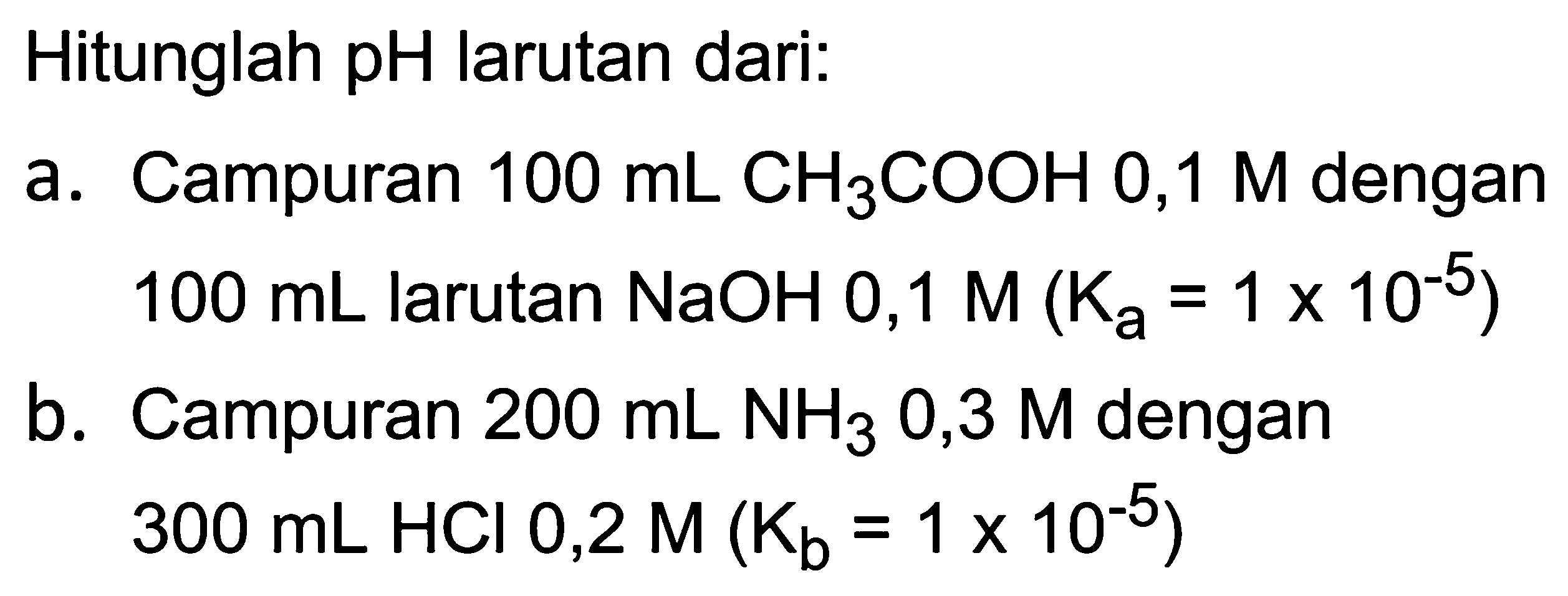 Hitunglah pH larutan dari:
a. Campuran  100 ~mL  CH_(3) COOH 0,1 M  dengan  100 ~mL  larutan  NaOH 0,1 M(K_(a)=1 x 10^(-5)) 
b. Campuran  200 ~mL NH_(3)  0,3  M  dengan  300 ~mL HCl 0,2 M(K_(b)=1 x 10^(-5)) 
