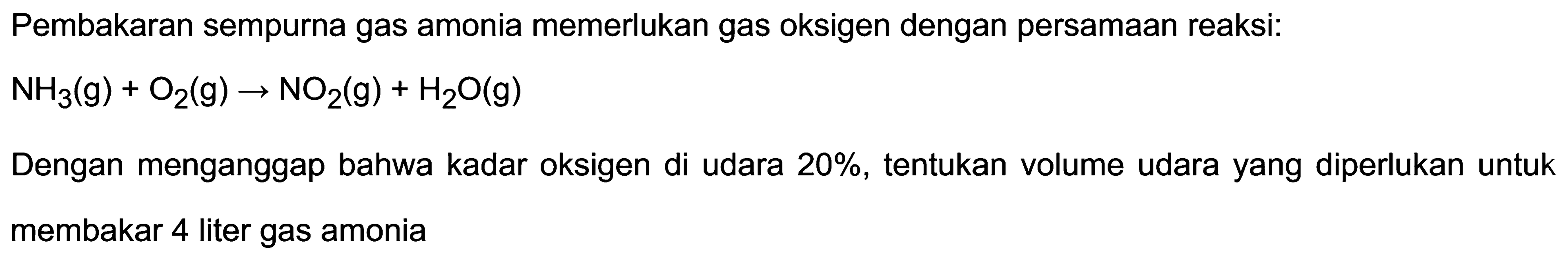 Pembakaran sempurna gas amonia memerlukan gas oksigen dengan persamaan reaksi:

NH_(3)(~g)+O_(2)(~g) -> NO_(2)(~g)+H_(2) O(g)

Dengan menganggap bahwa kadar oksigen di udara  20 % , tentukan volume udara yang diperlukan untuk membakar 4 liter gas amonia