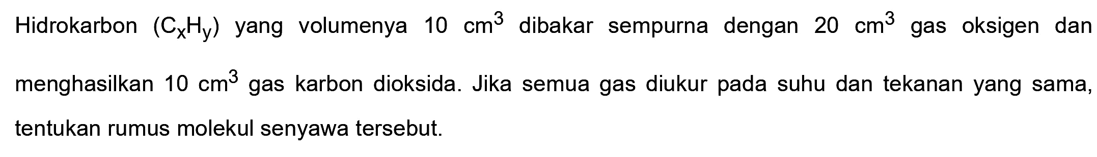 Hidrokarbon  (CxHy) yang volumenya  10 cm^(3)  dibakar sempurna dengan  20 cm^(3)  gas oksigen dan menghasilkan  10 cm^(3)  gas karbon dioksida. Jika semua gas diukur pada suhu dan tekanan yang sama, tentukan rumus molekul senyawa tersebut.