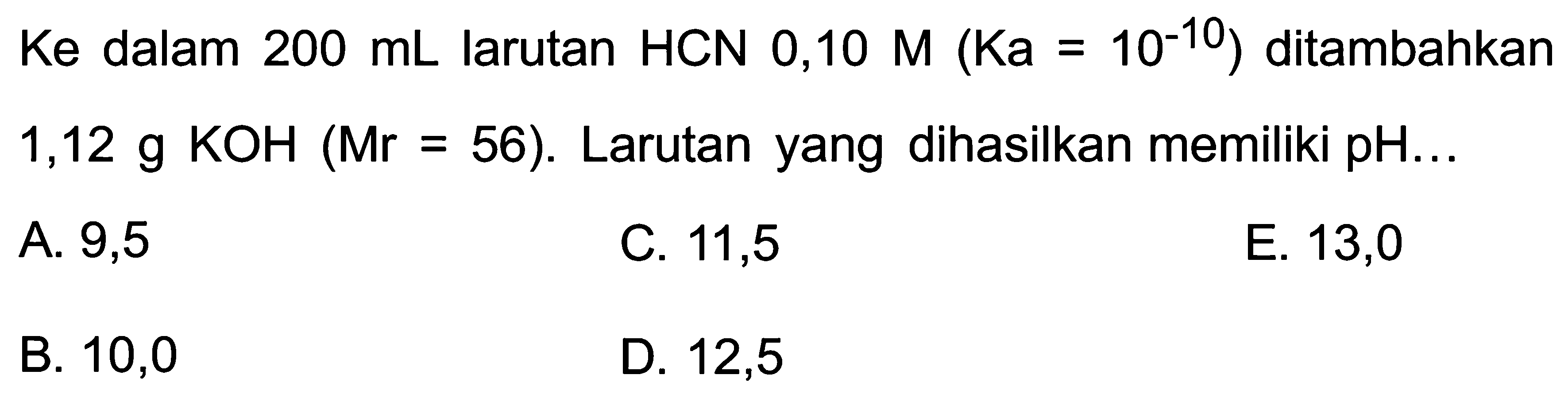 Ke dalam  200 mL  larutan  HCN 0,10 M(Ka=10^(-10ditambahkan 1,12 g KOH  (Mr=56) .  Larutan yang dihasilkan memiliki pH...
A. 9,5
C. 11,5
E. 13,0
B. 10,0
D. 12,5