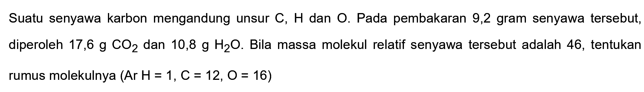 Suatu senyawa karbon mengandung unsur  C, H  dan  O . Pada pembakaran 9,2 gram senyawa tersebut, diperoleh  17,6 g CO2  dan  10,8 g H2 O . Bila massa molekul relatif senyawa tersebut adalah 46 , tentukan rumus molekulnya  (Ar H=1, C=12, O=16)