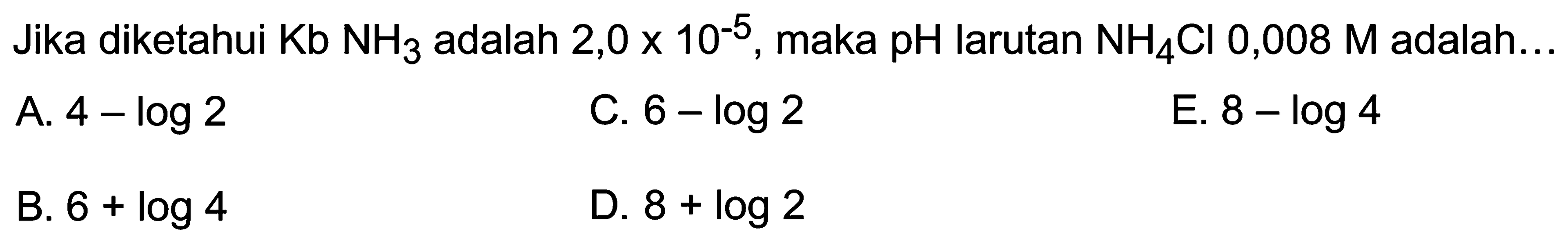 Jika diketahui  Kb NH3  adalah  2,0 x 10^(-5) , maka pH larutan  NH4 Cl 0,008 M  adalah...
A.  4-log 2 
C.  6-log 2 
E.  8-log 4 
B.  6+log 4 
D.  8+log 2 