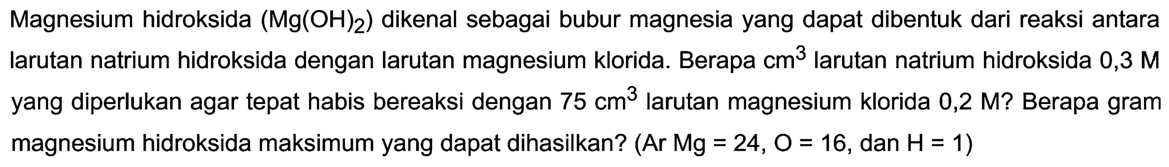 Magnesium hidroksida  (Mg(OH)_(2))  dikenal sebagai bubur magnesia yang dapat dibentuk dari reaksi antara larutan natrium hidroksida dengan larutan magnesium klorida. Berapa  cm^(3)  larutan natrium hidroksida  0,3 M  yang diperlukan agar tepat habis bereaksi dengan  75 cm^(3)  larutan magnesium klorida 0,2 M? Berapa gram magnesium hidroksida maksimum yang dapat dihasilkan? (Ar Mg=24,  O=16 , dan  H=1  )