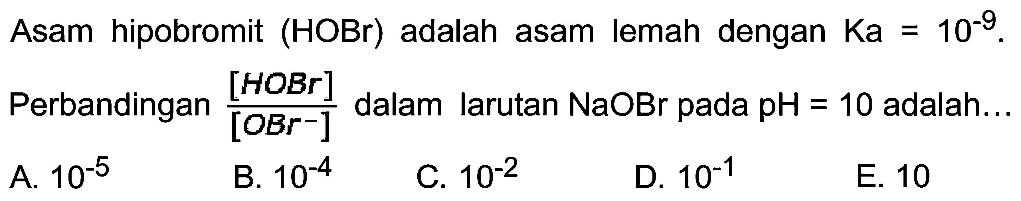 Asam hipobromit  (HOBr)  adalah asam lemah dengan  Ka=10^(-9) . Perbandingan  ([HOBr])/([OBr^(-)]) dalam larutan  NaOBr  pada  pH=10  adalah...
A.  10^(-5) 
B.  10^(-4) 
C.  10^(-2) 
D.  10^(-1) 
E. 10