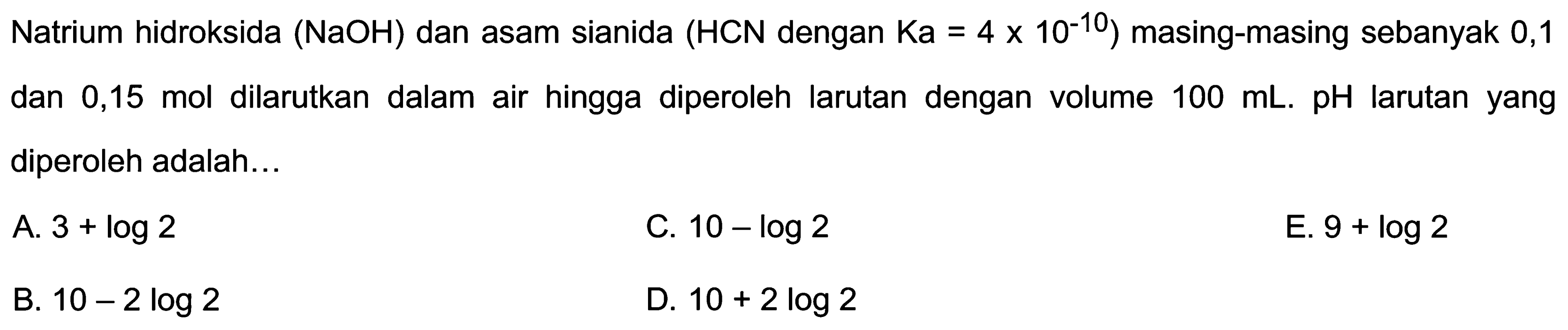 Natrium hidroksida  (NaOH)  dan asam sianida  (HCN.  dengan  .Ka=4 x 10^(-10))  masing-masing sebanyak 0,1 dan 0,15 mol dilarutkan dalam air hingga diperoleh larutan dengan volume  100 ~mL .  pH  larutan yang diperoleh adalah...
A.  3+log 2 
C.  10-log 2 
E.  9+log 2 
B.  10-2 log 2 
D.  10+2 log 2 