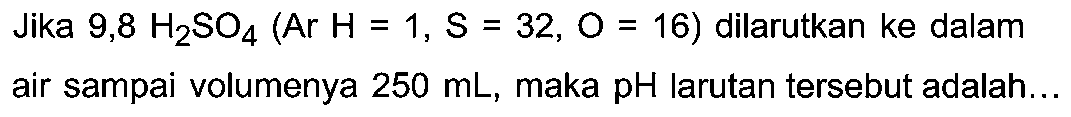 Jika  9,8 H2 SO4(Ar H=1, S=32, O=16)  dilarutkan ke dalam air sampai volumenya  250 mL , maka  pH  larutan tersebut adalah...