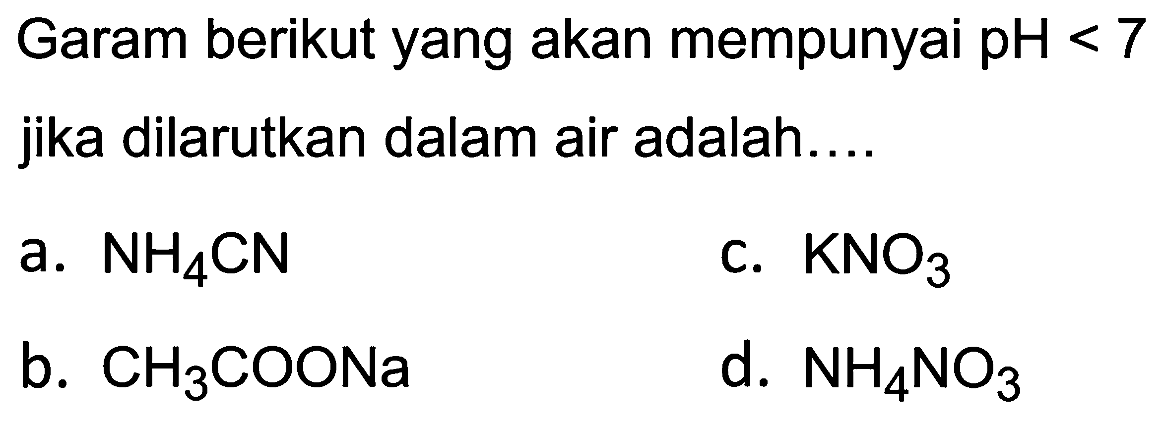 Garam berikut yang akan mempunyai  p H<7  jika dilarutkan dalam air adalah....
a.  NH_(4) CN 
C.  KNO_(3) 
b.  CH_(3) COONa 
d.  NH_(4) NO_(3) 