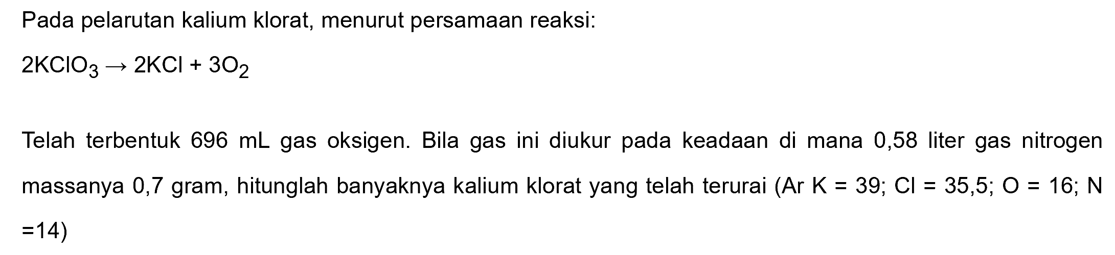 Pada pelarutan kalium klorat, menurut persamaan reaksi:

2 KClO3 -> 2 KCl+3 O2

Telah terbentuk  696 mL  gas oksigen. Bila gas ini diukur pada keadaan di mana 0,58 liter gas nitrogen massanya 0,7 gram, hitunglah banyaknya kalium klorat yang telah terurai  (Ar K=39 ; Cl=35,5 ; O=16 ; N   =14) 