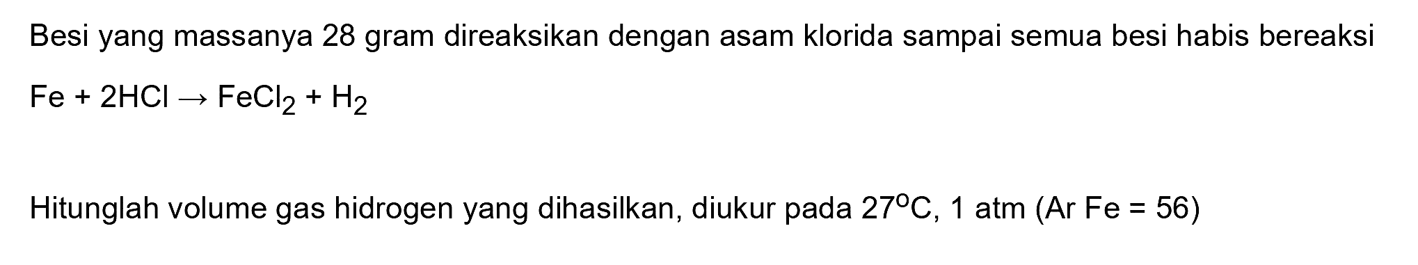 Besi yang massanya 28 gram direaksikan dengan asam klorida sampai semua besi habis bereaksi  Fe+2 HCl -> FeCl2+H2 
Hitunglah volume gas hidrogen yang dihasilkan, diukur pada  27 C, 1 atm(Ar Fe=56) 