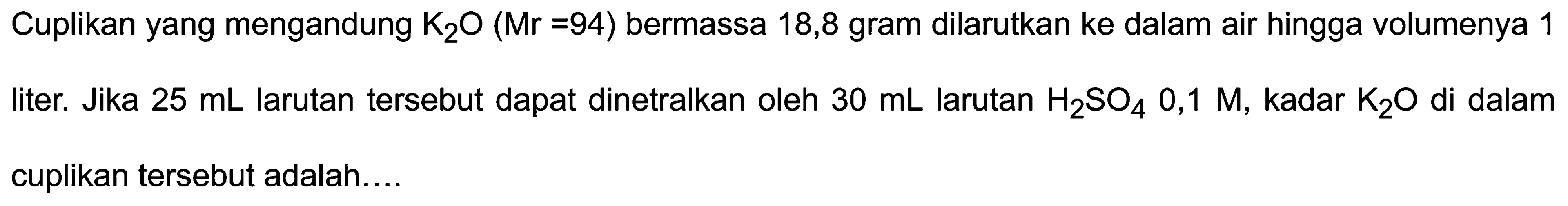 Cuplikan yang mengandung  K_(2) O(Mr=94)  bermassa 18,8 gram dilarutkan ke dalam air hingga volumenya 1 liter. Jika  25 ~mL  larutan tersebut dapat dinetralkan oleh  30 ~mL  larutan  H_(2) SO_(4) 0,1 M, kadar _(2) O  di dalam cuplikan tersebut adalah....