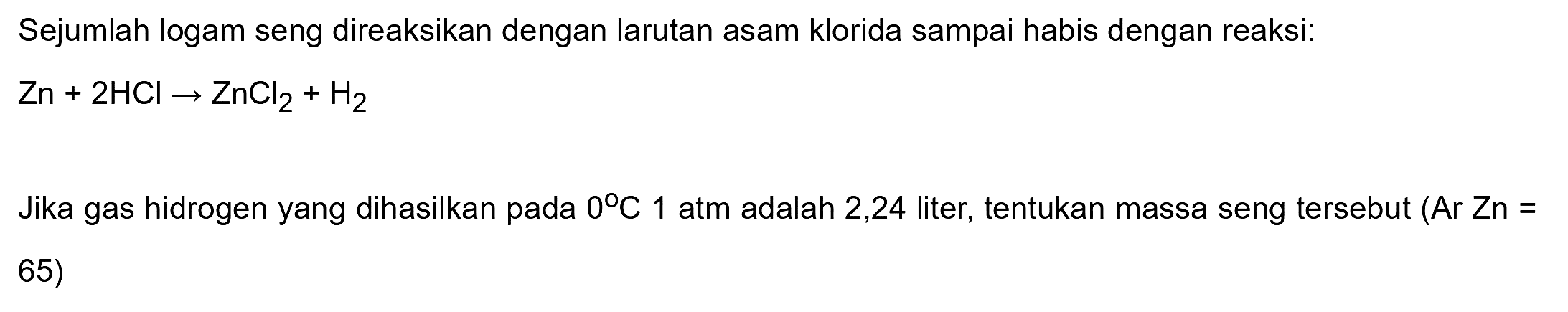 Sejumlah logam seng direaksikan dengan larutan asam klorida sampai habis dengan reaksi:

Zn+2 HCl -> ZnCl2+H2

Jika gas hidrogen yang dihasilkan pada  0 C 1  atm adalah 2,24 liter, tentukan massa seng tersebut (Ar Zn = 65)